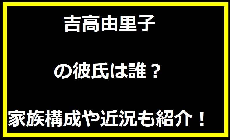 吉高由里子の彼氏は誰？家族構成や近況も紹介！