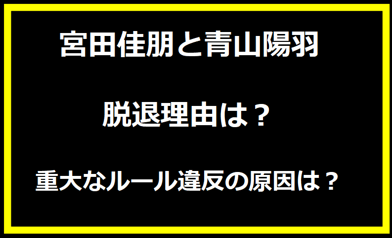 宮田佳朋と青山陽羽の脱退理由は？重大なルール違反の原因は？