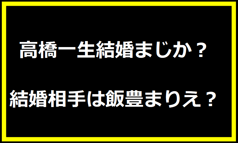 高橋一生結婚まじか？結婚相手は飯豊まりえ？