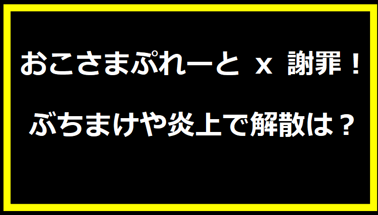 おこさまぷれーと x 謝罪！ ぶちまけや炎上で解散は？！