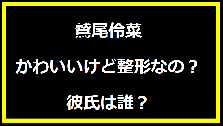 鷲尾伶菜 かわいいけど整形なの？彼氏は誰？