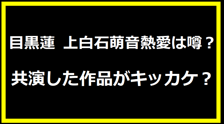 目黒蓮 上白石萌音熱愛は噂？共演した作品がキッカケ？