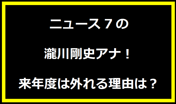 ニュース7の瀧川剛史アナ！来年度は外れる理由は？