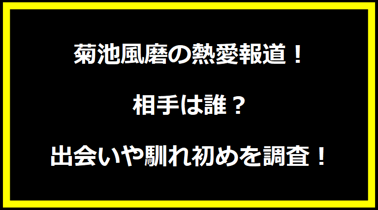 菊池風磨の熱愛報道！相手は誰？出会いや馴れ初めを調査！