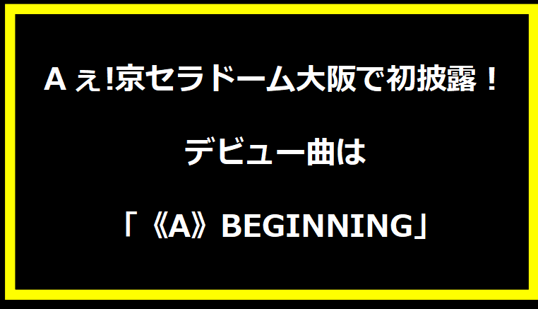 Aぇ!京セラドーム大阪で初披露！デビュー曲は「《A》BEGINNING」