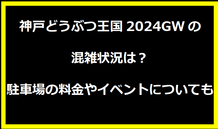 神戸どうぶつ王国2024GWの混雑状況は？駐車場の料金やイベントについても！