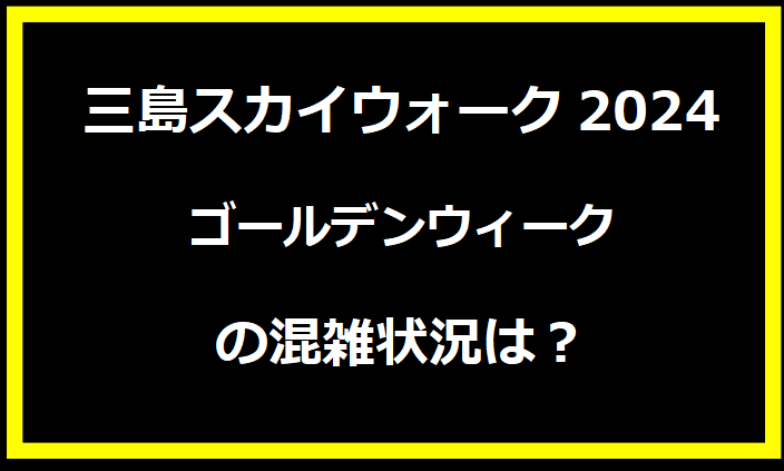 三島スカイウォーク2024GWの場所・混雑状況は？駐車場の料金やイベントについても！