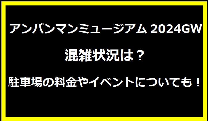 アンパンマンミュージアム福岡2024GW混雑状況は？駐車場の料金やイベントについても！