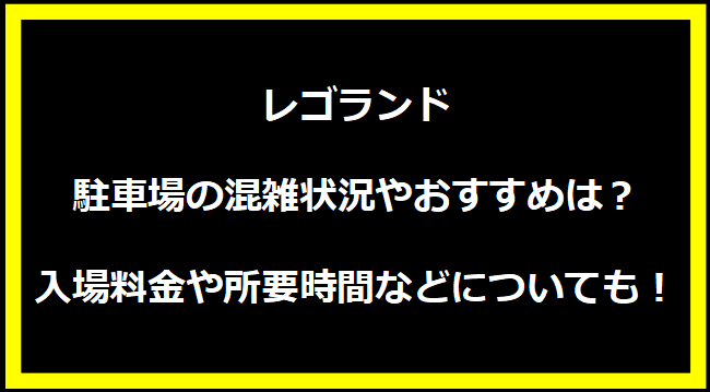 レゴランド駐車場の混雑状況やおすすめは？入場料金や所要時間などについても！