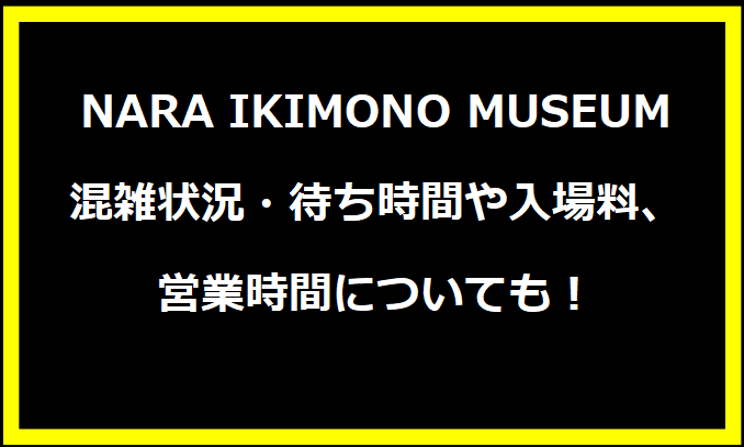 NARA IKIMONO MUSEUM2024GWの混雑状況は？待ち時間や入場料、営業時間についても！