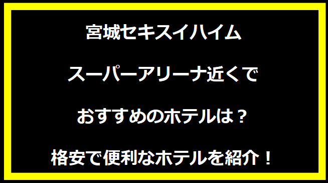 宮城セキスイハイムスーパーアリーナ近くでおすすめのホテルは？格安で便利なホテルを紹介！