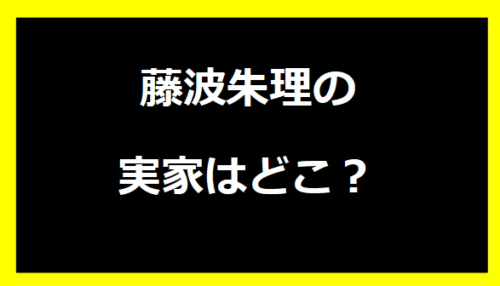 藤波朱理の実家はどこ？