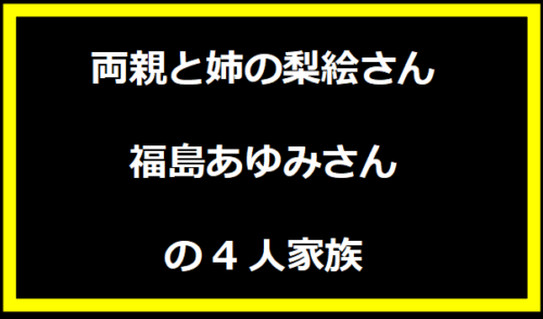 両親と姉の梨絵さん、福島あゆみさんの4人家族