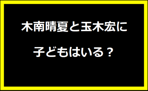 木南晴夏と玉木宏の子どもはいる？