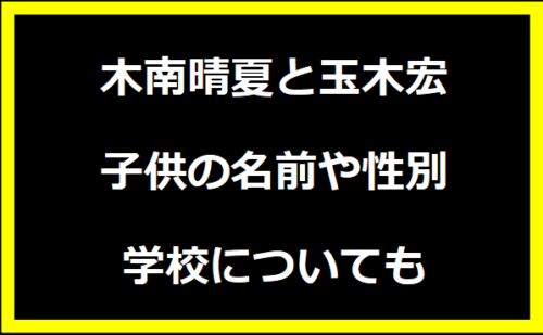 木南晴夏と玉木宏・子供の名前や性別・学校についても