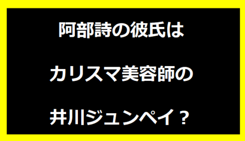 阿部詩の彼氏はカリスマ美容師の井川ジュンペイ？