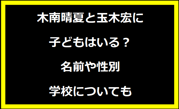 木南晴夏と玉木宏に子どもはいる？名前や性別・学校についても