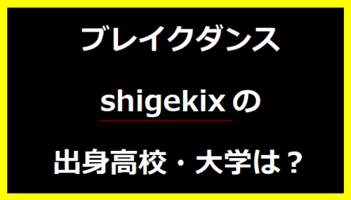 ブレイクダンス shigekixの出身高校・大学は？