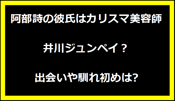 阿部詩の彼氏はカリスマ美容師の井川ジュンペイ？出会いや馴れ初めは?