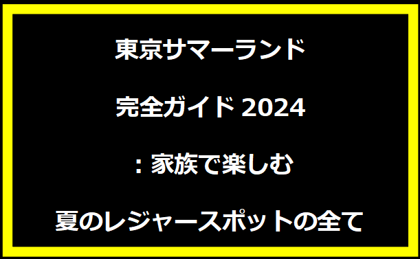 東京サマーランド完全ガイド2024：家族で楽しむ夏のレジャースポットの全て