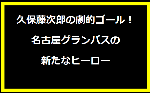 久保藤次郎の劇的ゴール！名古屋グランパスの新たなヒーロー