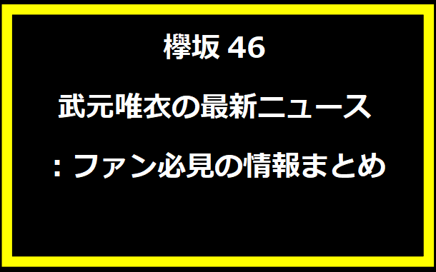 欅坂46 武元唯衣の最新ニュース：ファン必見の情報まとめ