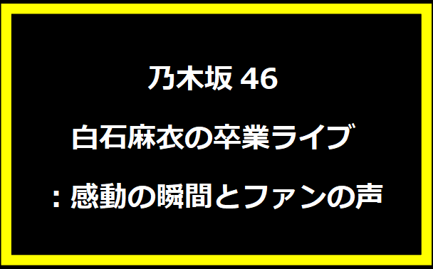 白石麻衣の乃木坂46卒業ライブ：感動の瞬間とファンの声