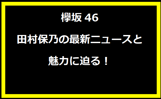 欅坂46 田村保乃の最新ニュースと魅力に迫る！