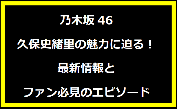 久保史緒里（乃木坂46）の魅力に迫る！最新情報とファン必見のエピソード