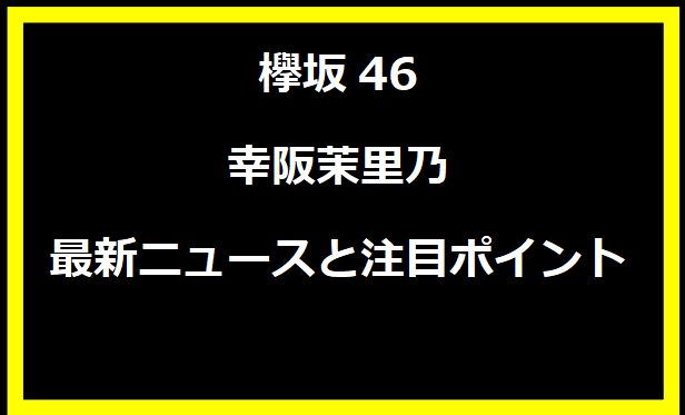 欅坂46の幸阪茉里乃：最新ニュースと注目ポイント