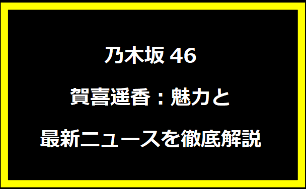 乃木坂46の賀喜遥香：魅力と最新ニュースを徹底解説