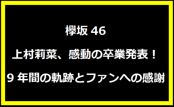 欅坂46 上村莉菜、感動の卒業発表！9年間の軌跡とファンへの感謝