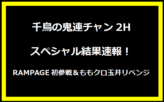 千鳥の鬼連チャン2Hスペシャル結果速報！RAMPAGE初参戦＆ももクロ玉井リベンジ