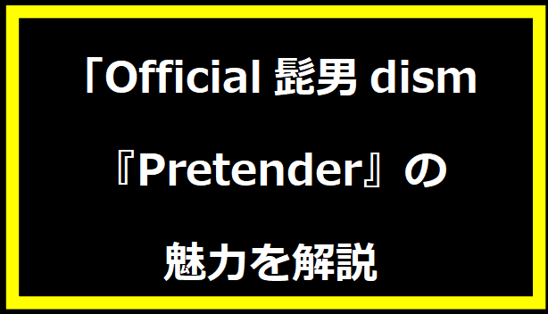 「Official髭男dism『Pretender』の魅力を解説」