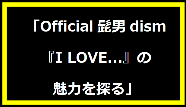 「Official髭男dism『I LOVE...』の魅力を探る」