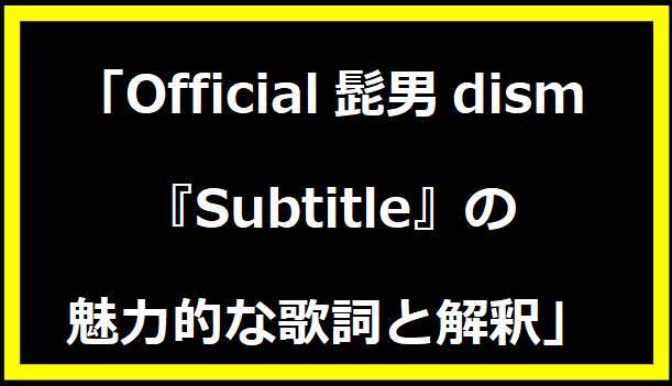 「official髭男dism『Subtitle』の魅力的な歌詞と解釈」