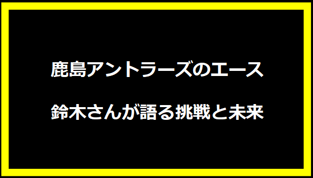 鹿島アントラーズのエース、鈴木さんが語る挑戦と未来