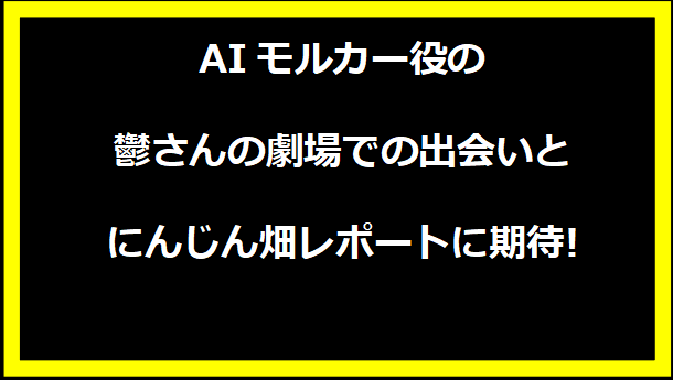 AIモルカー役の鬱さんの劇場での出会いとにんじん畑レポートに期待!