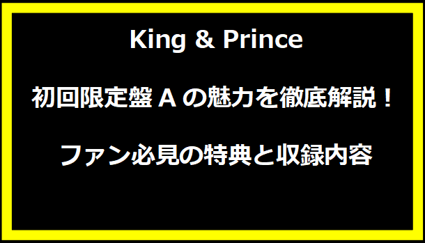 King & Prince 初回限定盤Aの魅力を徹底解説！ ファン必見の特典と収録内容