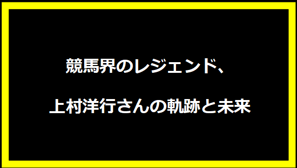 競馬界のレジェンド、上村洋行さんの軌跡と未来