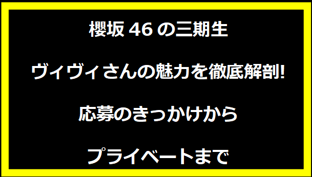 櫻坂46の三期生ヴィヴィさんの魅力を徹底解剖!応募のきっかけからプライベートまで