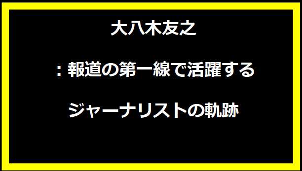 大八木友之：報道の第一線で活躍するジャーナリストの軌跡