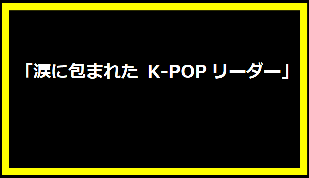 「涙に包まれた K-POPリーダー」