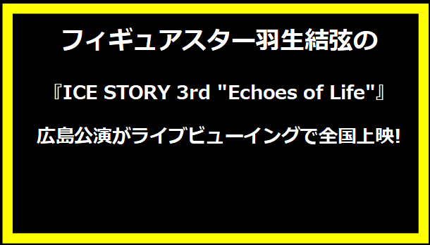 フィギュアスター羽生結弦の『ICE STORY 3rd "Echoes of Life"』広島公演がライブビューイングで全国上映!