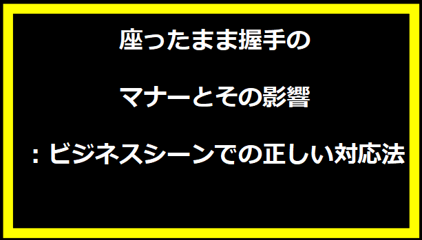 座ったまま握手のマナーとその影響：ビジネスシーンでの正しい対応法