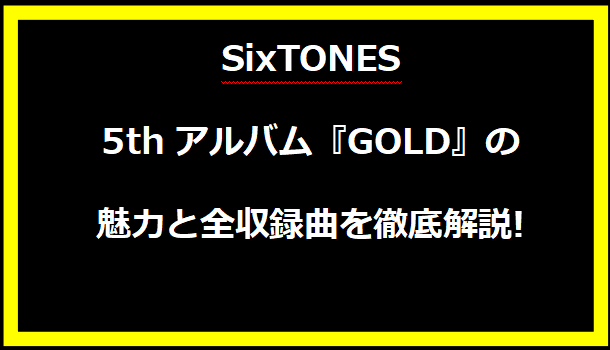 SixTONES 5thアルバム『GOLD』の魅力と全収録曲を徹底解説!