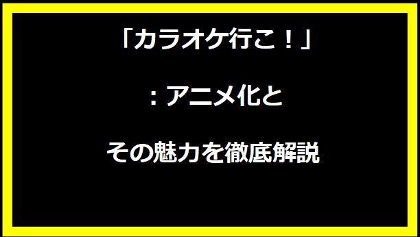 「カラオケ行こ！」：アニメ化とその魅力を徹底解説