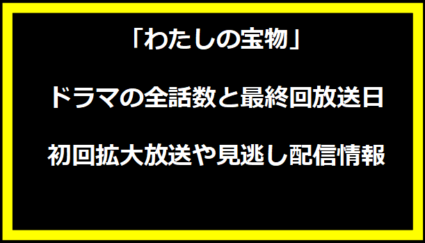 「わたしの宝物」ドラマの全話数と最終回放送日、初回拡大放送や見逃し配信情報