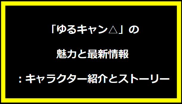 「ゆるキャン△」の魅力と最新情報：キャラクター紹介とストーリー