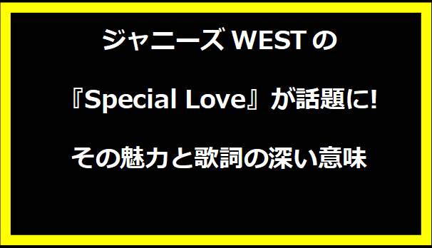 ジャニーズWESTの『Special Love』が話題に!その魅力と歌詞の深い意味